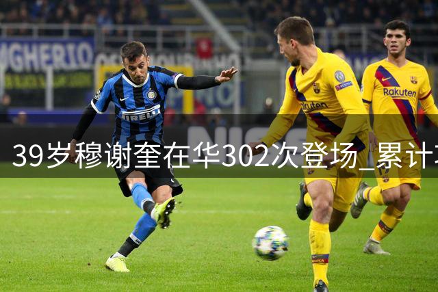 39岁穆谢奎在华302次登场 累计攻入180球